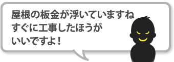 屋根の板金が浮いていますね、すぐに工事したほうがいいですよ！と指摘してくる悪徳業者