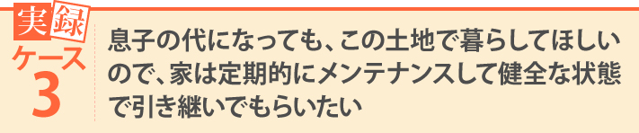 息子の代になっても、この土地で暮らしてほしいので、家は定期的にメンテナンスして健全な状態で引き継いでもらいたい